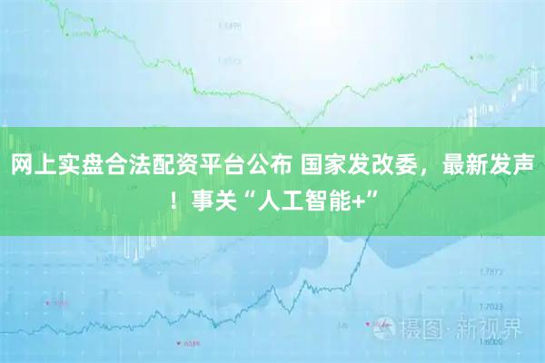 网上实盘合法配资平台公布 国家发改委，最新发声！事关“人工智能+”