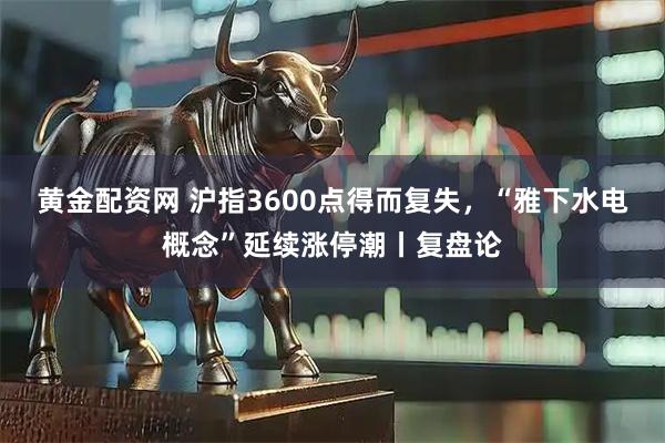 黄金配资网 沪指3600点得而复失，“雅下水电概念”延续涨停潮丨复盘论