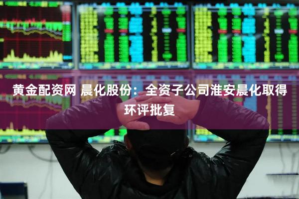 黄金配资网 晨化股份：全资子公司淮安晨化取得环评批复