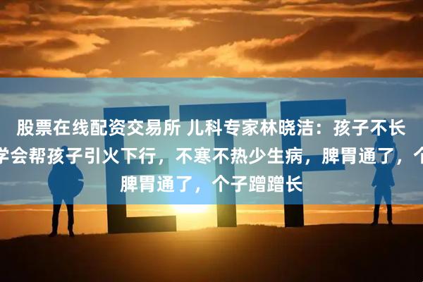 股票在线配资交易所 儿科专家林晓洁：孩子不长个？秋冬学会帮孩子引火下行，不寒不热少生病，脾胃通了，个子蹭蹭长