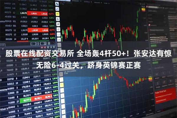 股票在线配资交易所 全场轰4杆50+！张安达有惊无险6-4过关，跻身英锦赛正赛