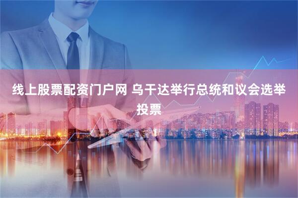 线上股票配资门户网 乌干达举行总统和议会选举投票
