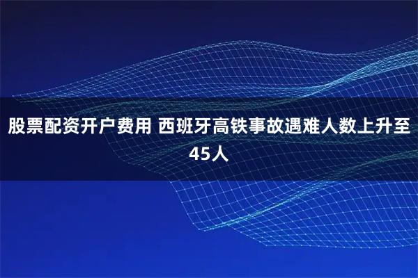 股票配资开户费用 西班牙高铁事故遇难人数上升至45人
