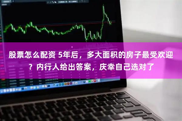 股票怎么配资 5年后，多大面积的房子最受欢迎？内行人给出答案，庆幸自己选对了