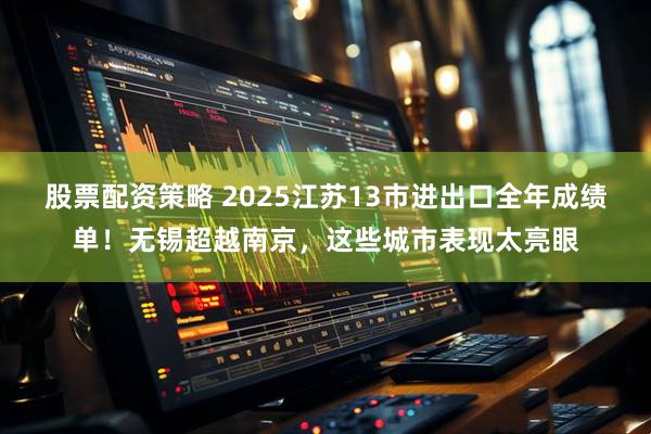 股票配资策略 2025江苏13市进出口全年成绩单！无锡超越南京，这些城市表现太亮眼