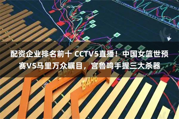 配资企业排名前十 CCTV5直播！中国女篮世预赛VS马里万众瞩目，宫鲁鸣手握三大杀器