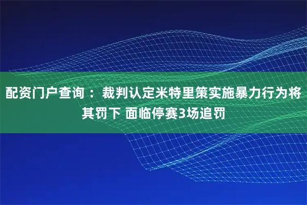 配资门户查询 ：裁判认定米特里策实施暴力行为将其罚下 面临停赛3场追罚