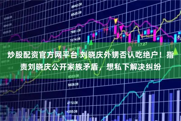 炒股配资官方网平台 刘晓庆外甥否认吃绝户！指责刘晓庆公开家族矛盾，想私下解决纠纷